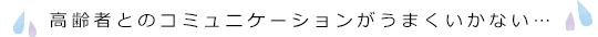 高齢者とのコミュニケーションがうまくいかない…