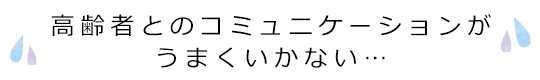 高齢者とのコミュニケーションがうまくいかない…