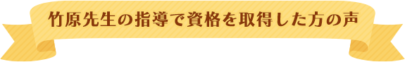 竹原先生の指導で資格を取得した方の声