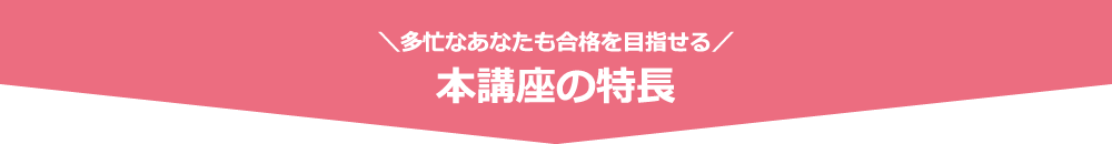 ＼多忙なあなたも合格を目指せる／ 本講座の特長