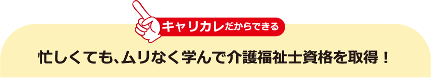 キャリカレだからできる 忙しくても、ムリなく学んで介護福祉士資格を取得！