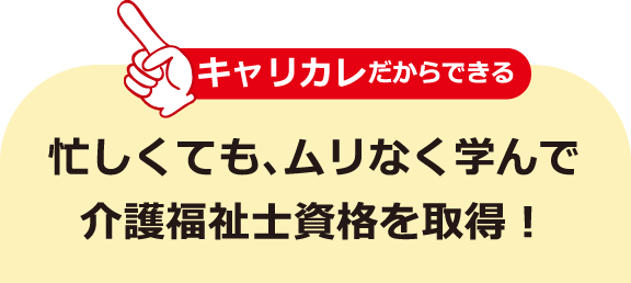 キャリカレだからできる 忙しくても、ムリなく学んで介護福祉士資格を取得！