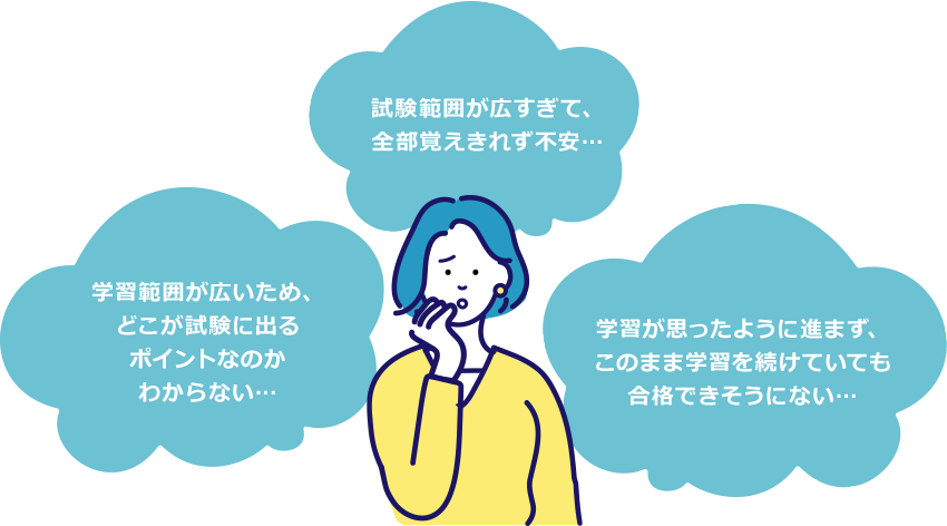 学習範囲が広いため、どこが試験に出るポイントなのかわからない… 試験範囲が広すぎて、全部覚えきれず不安… 学習が思ったように進まず、このまま学習を続けていても合格できそうにない…