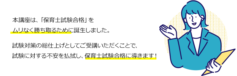 本講座は、「保育士試験合格」をムリなく勝ち取るために誕生しました。試験対策の総仕上げとしてご受講いただくことで、試験に対する不安を払拭し、保育士試験合格に導きます！