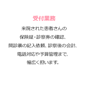 受付業務 歯科医院に診察に来た患者さんの受付対応を行います。保険証や診察券の確認、問診票の記入の依頼、診察後の会計などの業務を行います。