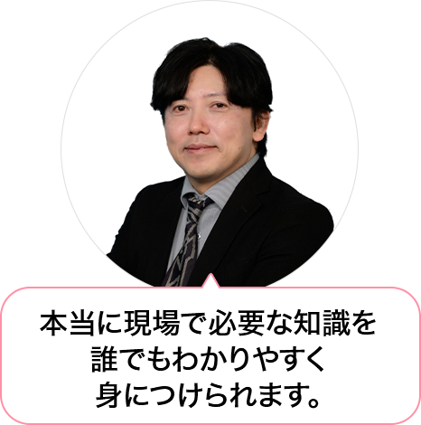 「本当に現場で必要な知識を誰でもわかりやすく身につけられ、活躍できる」というコンセプトのもと、今の時代に即した学習内容になっており、勉強が苦手な方でも安心して学べます。