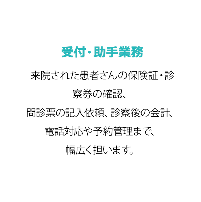 受付・助手業務 患者さんの健康保険証を確認して診察券を発行するほか、呼び出しや診察室への案内を行います。診察終了後は診察料金などを計算します。