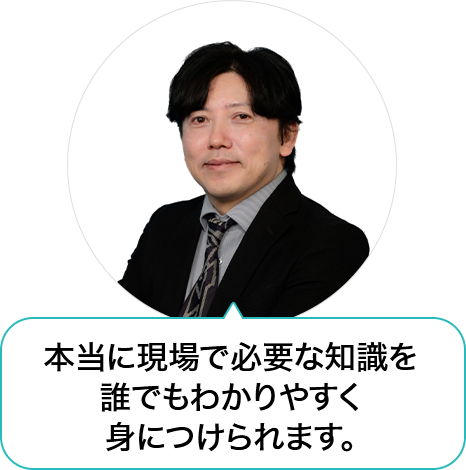 「本当に現場で必要な知識を誰でもわかりやすく身につけられ、活躍できる」というコンセプトのもと、今の時代に即した学習内容になっており、勉強が苦手な方でも安心して学べます。