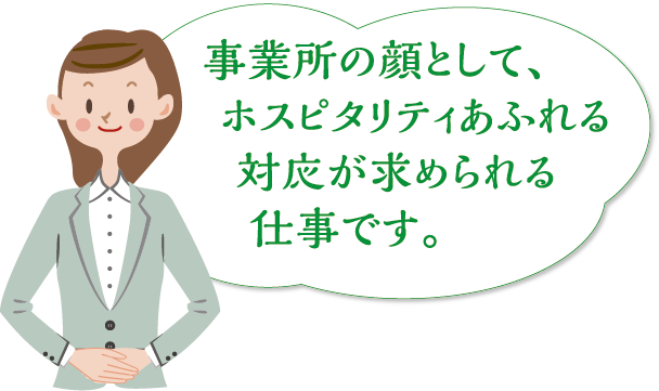  事業所の顔として、ホスピタリティあふれる対応が求められる仕事です。