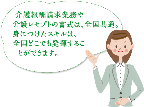 介護報酬請求業務や介護レセプトの書式は、全国共通。身につけたスキルは、全国どこでも発揮することができます。