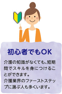 初心者でもOK 介護の知識がなくても、短期間でスキルを身につけることができます。介護業界のファーストステップに選ぶ人も多くいます。