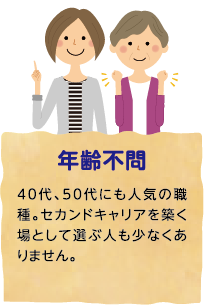 年齢不問 40代、50代にも人気の職種。セカンドキャリアを築く場として選ぶ人も少なくありません。