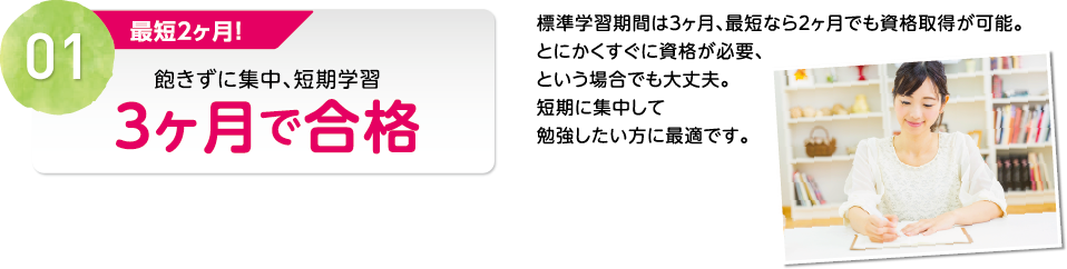 01 最短２ヶ月！飽きずに集中、短期学習３ヶ月で合格 標準学習期間は３ヶ月、最短なら２ヶ月でも資格取得が可能。とにかくすぐに資格が必要、という場合でも大丈夫。短期に集中して勉強したい方に最適です。