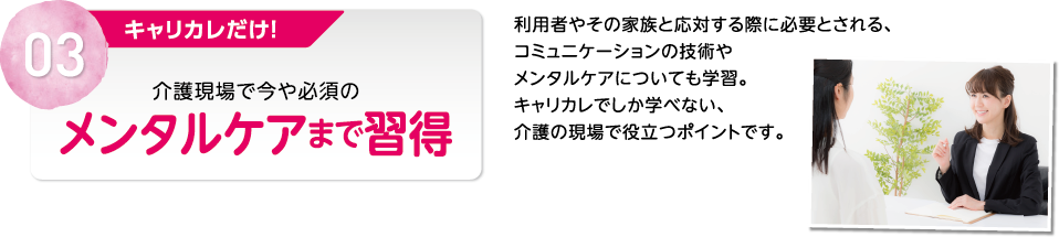 03 キャリカレだけ！介護現場で今や必須のメンタルケアまで習得 利用者やその家族と応対する際に必要とされる、コミュニケーションの技術やメンタルケアについても学習。キャリカレでしか学べない、介護の現場で役立つポイントです。