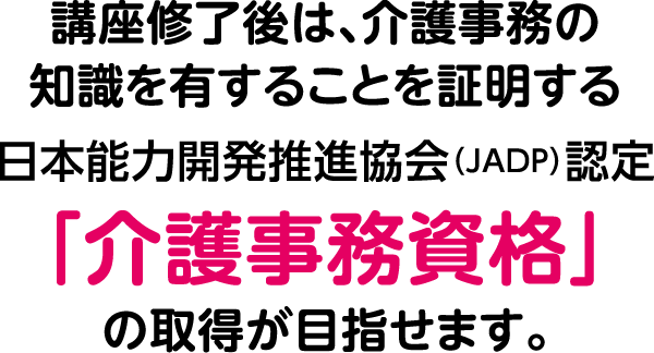 講座修了後は、介護事務の知識を有することを証明する日本能力開発推進協会（JADP）認定「介護事務資格」の取得が目指せます。