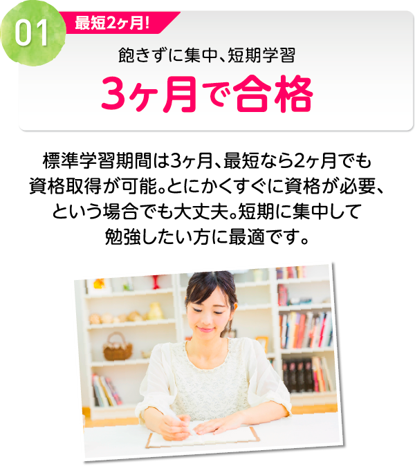 01 最短２ヶ月！飽きずに集中、短期学習３ヶ月で合格 標準学習期間は３ヶ月、最短なら２ヶ月でも資格取得が可能。とにかくすぐに資格が必要、という場合でも大丈夫。短期に集中して勉強したい方に最適です。