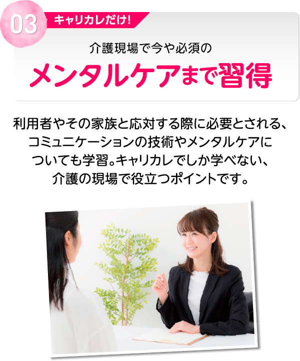 03 キャリカレだけ！介護現場で今や必須のメンタルケアまで習得 利用者やその家族と応対する際に必要とされる、コミュニケーションの技術やメンタルケアについても学習。キャリカレでしか学べない、介護の現場で役立つポイントです。