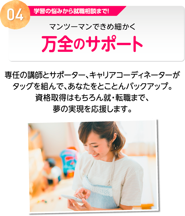 04 学習の悩みから就職相談まで！マンツーマンできめ細かく万全のサポート 専任の講師とサポーター、キャリアコーディネーターがタッグを組んで、あなたをとことんバックアップ。資格取得はもちろん就・転職まで、夢の実現を応援します。