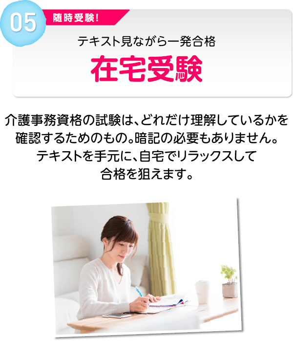 05 随時受験！テキスト見ながら一発合格 在宅受験 介護事務資格の試験は、どれだけ理解しているかを確認するためのもの。暗記の必要もありません。テキストを手元に、自宅でリラックスして合格を狙えます。