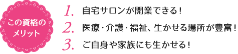 この資格のメリット：（1）自宅サロンが開業しやすい！（2）医療・介護・福祉、生かせる場所が豊富！ （3）ご自身や家族にも生かせる！