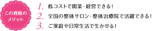 この資格のメリット：（1）低コストで開業・経営できる！（2）全国の整体サロン・整体治療院で活躍できる！（3）ご家庭や日常生活で生かせる！