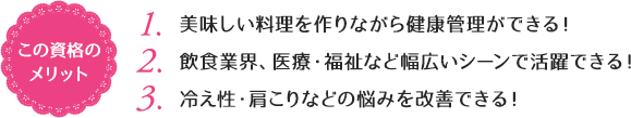 この資格のメリット：（1）美味しい料理を作りながら健康管理ができる！（2）飲食業界、医療・福祉など幅広いシーンで活躍できる！（3）冷え性・肩こりなどの悩みを改善できる！