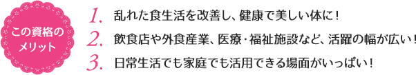 この資格のメリット：（1）乱れた食生活を改善し、健康で美しい体に！（2）飲食店や外食産業、医療・福祉施設など、活躍の幅が広い！（3）日常生活でも家庭でも活用できる場面がいっぱい！