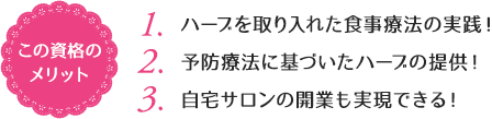 この資格のメリット：（1）ハーブを取り入れた食事療法の実践！（2）予防療法に基づいたハーブの提供！（3）自宅サロンの開業も実現できる！