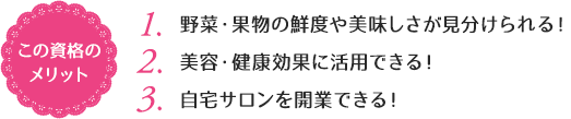 この資格のメリット：（1）野菜・果物の鮮度や美味しさが見分けられる！（2）美容・健康効果に活用できる！（3）自宅サロンを開業できる！