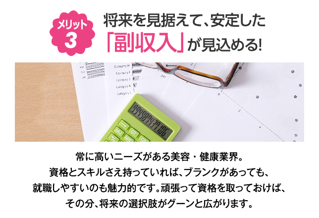 （3）将来を見据えて、安定した「副収入」が見込める！　常に高いニーズがある美容・健康業界。資格とスキルさえ持っていれば、ブランクがあっても、就職しやすいのも魅力的です。頑張って資格を取っておけば、その分、将来の選択肢がグーンと広がります。