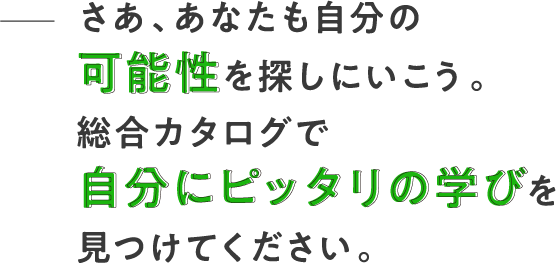 さあ、あなたも自分の可能性を探しにいこう。総合カタログで自分にピッタリの学びを見つけてください。