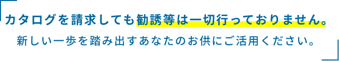 カタログを請求しても勧誘などは一切行っておりません。新しい一歩を踏み出すあなたのお供にご活用ください。