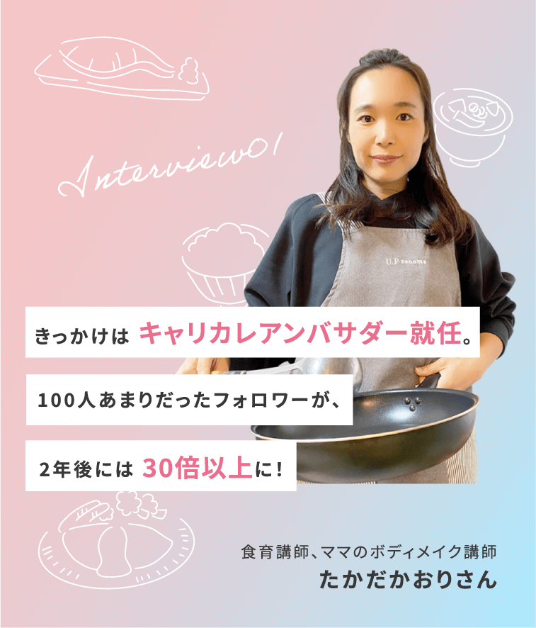 Interview01 きっかけは キャリカレアンバサダー就任。100人あまりだったフォロワーが、2年後には 30倍以上に! 食育講師、ママのボディメイク講師 たかだかおりさん