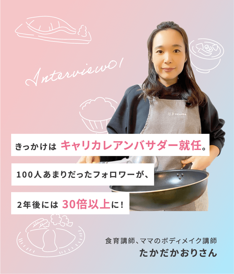 Interview01 きっかけは キャリカレアンバサダー就任。100人あまりだったフォロワーが、2年後には 30倍以上に！ 食育講師、ママのボディメイク講師 たかだかおりさん