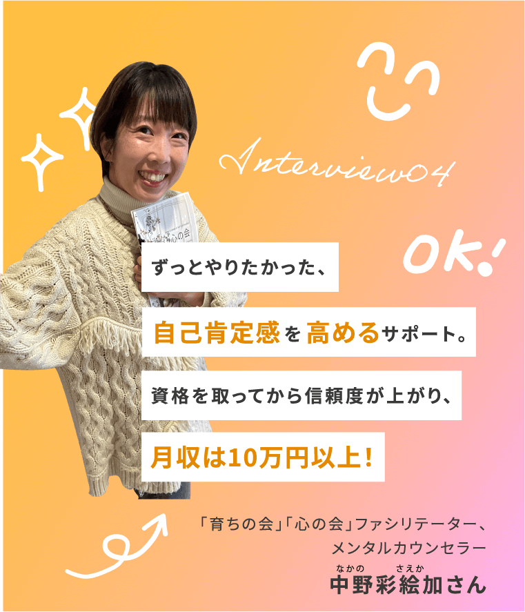 Interview04 ずっとやりたかった、 自己肯定感を高めるサポート。 資格を取ってから信頼度が上がり、月収は10万円以上! 「育ちの会」「心の会」ファシリテーター、メンタルカウンセラー 中野彩絵加さん
