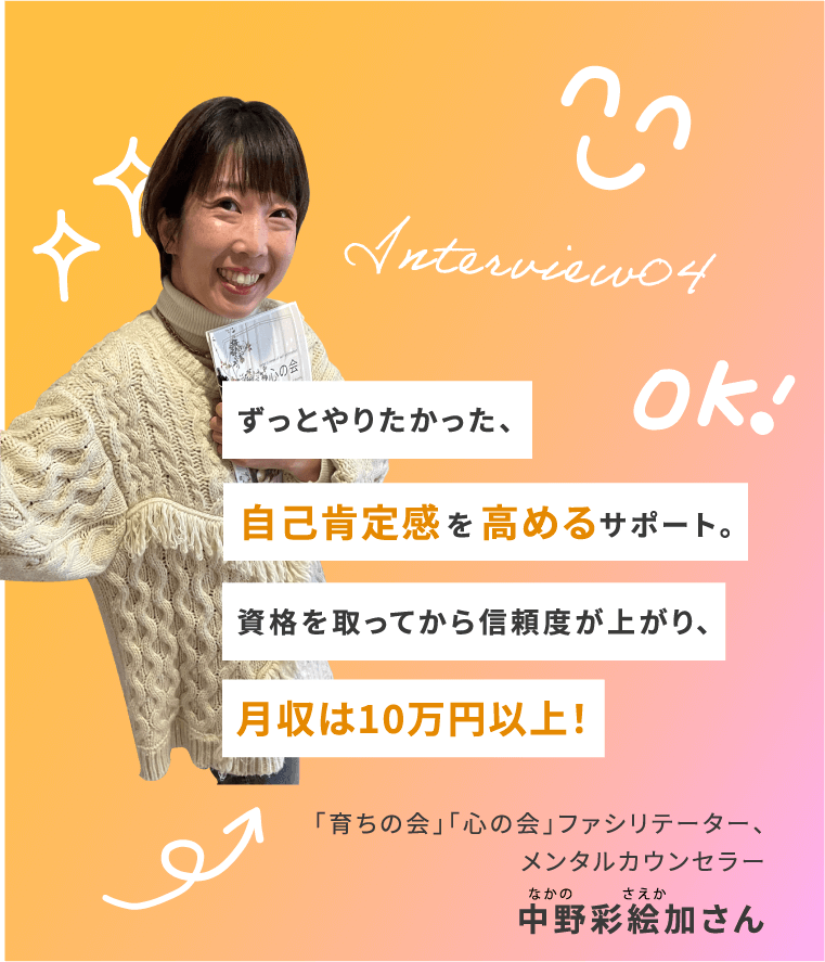 Interview04 ずっとやりたかった、 自己肯定感を高めるサポート。 資格を取ってから信頼度が上がり、月収は10万円以上！ 「育ちの会」「心の会」ファシリテーター、メンタルカウンセラー 中野彩絵加さん