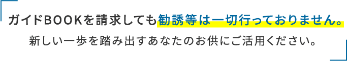 ガイドBOOKを請求しても勧誘等は一切行っておりません。新しい一歩を踏み出すあなたのお供にご活用ください。