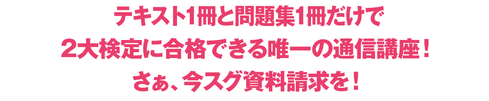 テキスト1冊と問題集1冊だけで2大検定に合格できる唯一の通信講座！さぁ、今スグ資料請求を！