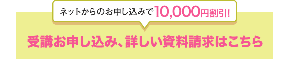 ネットからのお申込みで10,000円割引！ 受講お申込み、詳しい資料請求はこちら