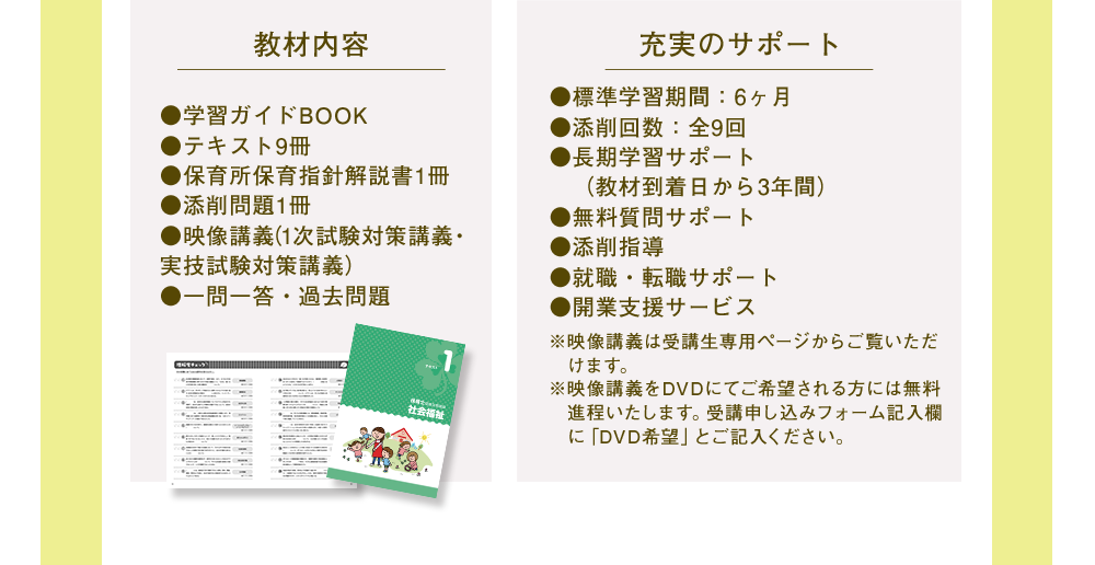 教材内容●学習ガイドBOOK●テキスト9冊●保育所保育指針解説書1冊●添削問題1冊●映像講義(1次試験対策抗議・実技試験対策抗議)●一問一答・過去問題 充実のサポート●標準学習期間：６ヶ月●添削回数：全９回●長期学習サポート(教材到着日から３年間)●無料質問サポート●添削指導●就職・転職サポート●開業支援サービス※映像講義は受講生専用ページからご覧いただけます。※映像講義をDVDにてご希望される方には無料進呈いたします。受講申し込みフォーム記入欄に「DVD希望」をご記入ください。