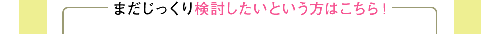 まだじっくり検討したいという方はこちら！