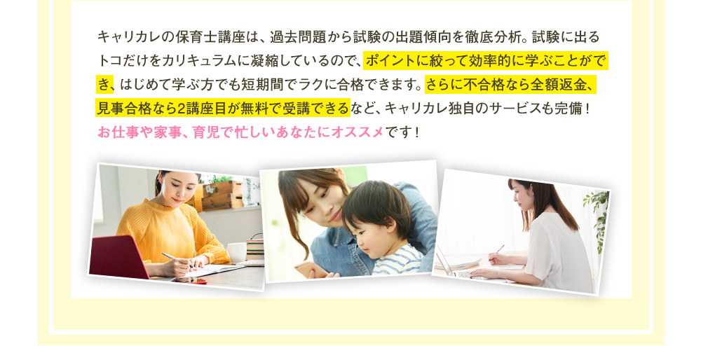 キャリカレの保育士講座は、過去問題から試験の出題傾向を徹底分析。試験に出るトコだけをカリキュラムに凝縮しているので、ポイントに絞って効率的に学ぶことができ、はじめて学ぶ方でも短期間でラクに合格できます。さらに不合格なら全額返金、見事合格なら2講座目が無料で受講できるなど、キャリカレ独自のサービスも完備！お仕事や家事、育児で忙しいあなたにオススメです！