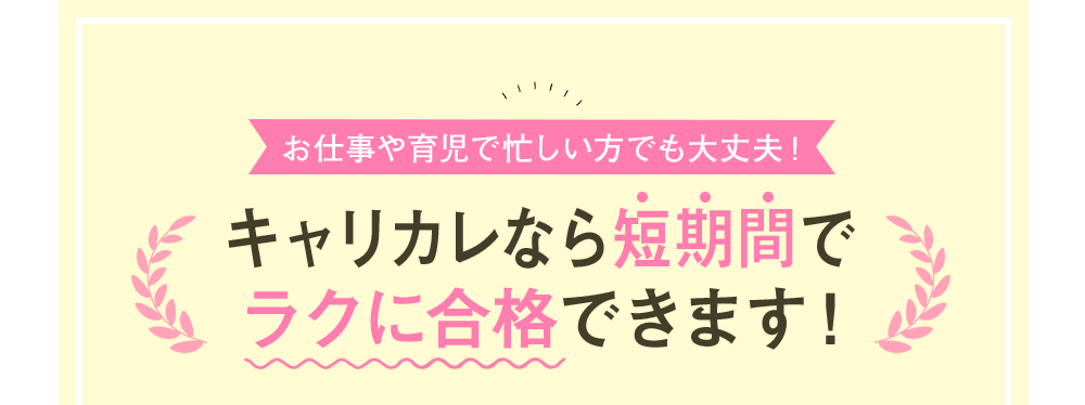 お仕事や育児で忙しい方でも大丈夫！キャリカレなら短期間でラクに合格できます！