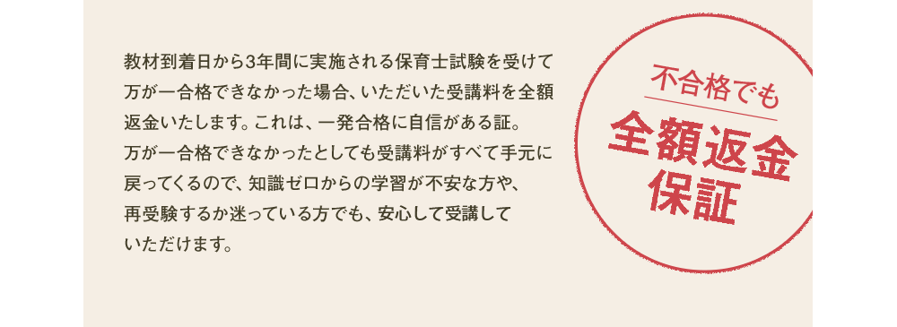 教材到着日から3年間に実施される保育士試験を受けて万が一合格できなかった場合、いただいた受講料を全額返金いたします。これは、一発合格に自信がある証。万が一合格できなかったとしても受講料がすべて手元に戻ってくるので、知識ゼロからの学習が不安な方や、再受験するか迷っている方でも、安心して受講していただけます。
