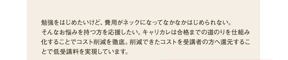 勉強を始めたいけど、費用がネックになってなかなかはじめられない。そんなお悩みを持つ方を応援したい。キャリカレは合格までの道のりを仕組み化することでコスト削減を徹底。削減できたコストを受講者の方へ還元することで低受講料を実現しています。