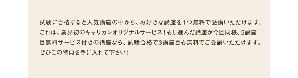 試験に合格すると人気講座の中から、お好きな講座を1つ無料で受講いただけます。これは、業界初のキャリカレオリジナルサービス！もし選んだ講座が今回同様、2講座目無料サービス付きの講座なら、試験合格で3講座目も無料でご受講いただけます。ぜひこの特典を手に入れて下さい！