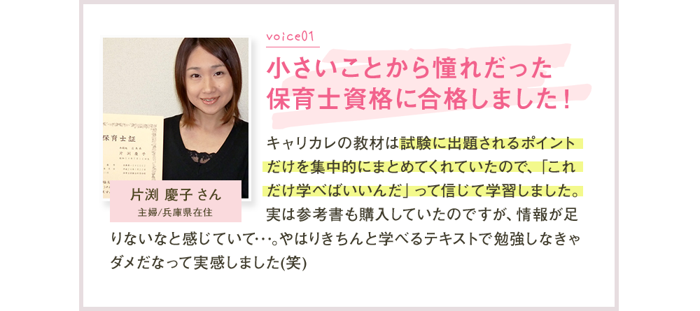 Voice01 小さいころから憧れだった保育士資格に合格しました！ 片淵恵子さん キャリカレの教材は試験に出題されるポイントだけを集中的にまとめてくれていたので、「これだけ学べばいいんだ」って信じて学習しました。実は参考書も購入していたのですが、情報が足りないなと感じていて…。やはりきちんと学べるテキストで勉強しなきゃダメだなって実感しました（笑）