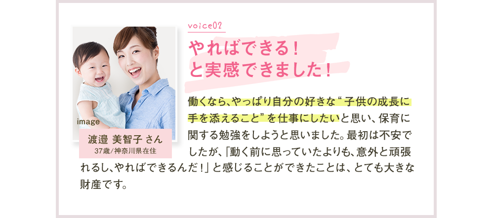 Voice02 やればできる！と実感できました！ 渡邉美智子さん 働くなら、やっぱり自分の好きな”子供の成長に手を添えること”を仕事にしたいと思い、保育に関する勉強をしようと思いました。最初は不安でしたが、「働く前に思っていたよりも、意外と頑張れるし、やればできるんだ！」と感じることができたことは、とても大きな財産です。