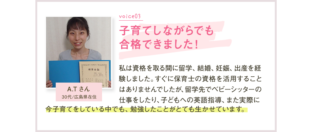 Voice03 子育てしながらでも合格できました！ A.Tさん 私は資格を取る間に留学、結婚、妊娠、出産を経験しました。すぐに保育士の資格を活用することはありませんでしたが、留学先でベビーシッターの仕事をしたり、子どもへの英語指導、また実際に今子育てをしている中でも、勉強したことがとても生かせています。