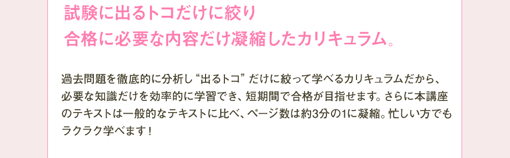 試験に出るトコだけに絞り合格に必要な内容だけ凝縮したカリキュラム。 過去問題を徹底的に分析し”出るトコ”だけに絞って学べるカリキュラムだから、必要な知識だけを効率的に学習でき、短期間で合格が目指せます。さらに本講座のテキストは一般的なテキストに比べ、ページ数は約3分の1に凝縮。忙しい方でもラクラク学べます！